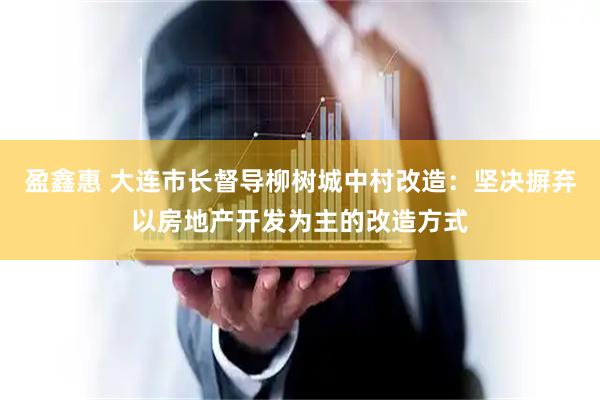 盈鑫惠 大连市长督导柳树城中村改造：坚决摒弃以房地产开发为主的改造方式