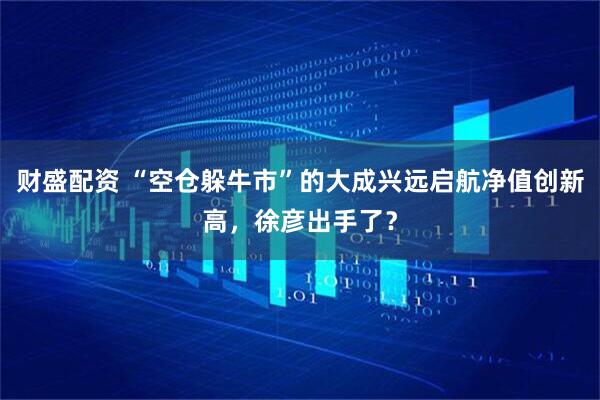 财盛配资 “空仓躲牛市”的大成兴远启航净值创新高，徐彦出手了？