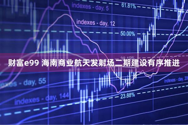 财富e99 海南商业航天发射场二期建设有序推进