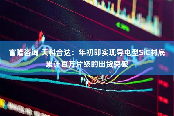 富隆咨询 天科合达：年初即实现导电型SiC衬底累计百万片级的出货突破