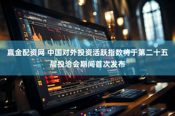 赢金配资网 中国对外投资活跃指数将于第二十五届投洽会期间首次发布