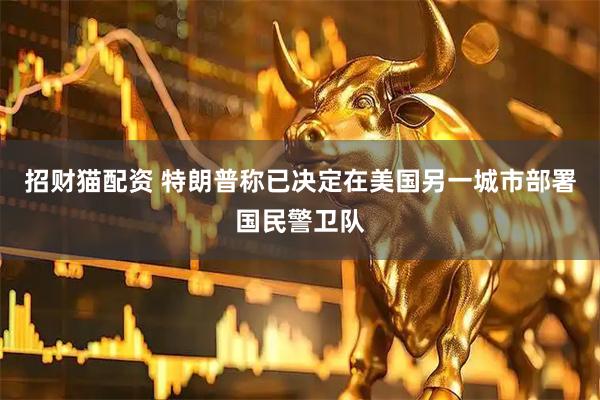 招财猫配资 特朗普称已决定在美国另一城市部署国民警卫队
