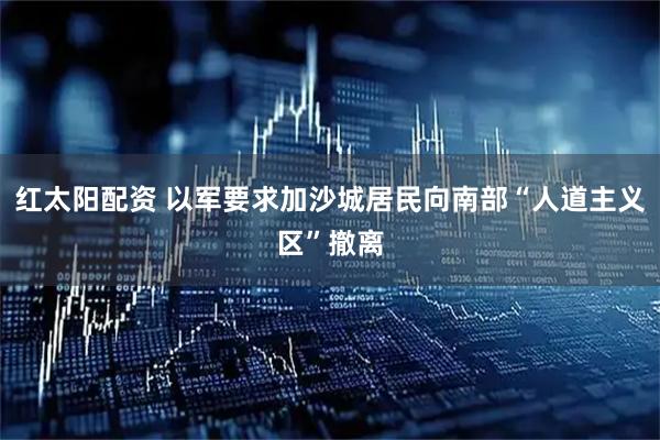 红太阳配资 以军要求加沙城居民向南部“人道主义区”撤离