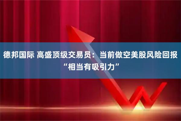 德邦国际 高盛顶级交易员：当前做空美股风险回报“相当有吸引力”