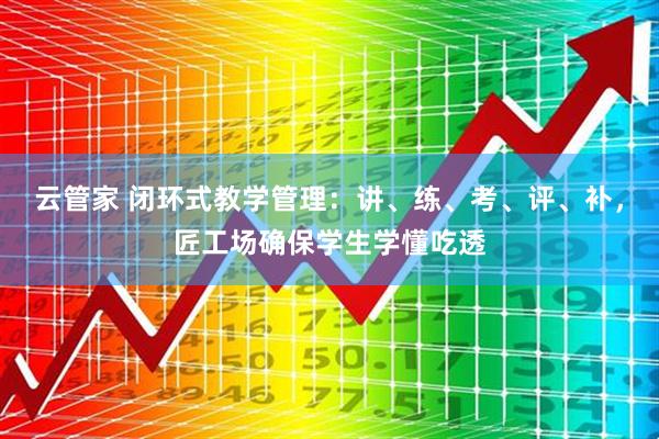 云管家 闭环式教学管理：讲、练、考、评、补，匠工场确保学生学懂吃透