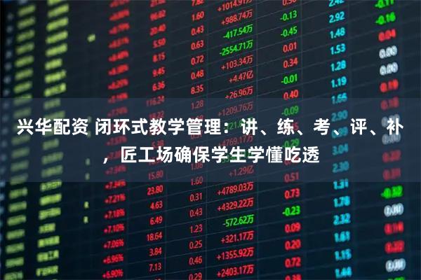 兴华配资 闭环式教学管理：讲、练、考、评、补，匠工场确保学生学懂吃透