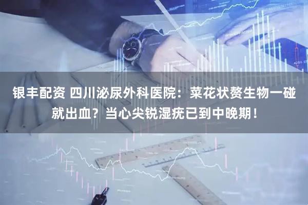 银丰配资 四川泌尿外科医院：菜花状赘生物一碰就出血？当心尖锐湿疣已到中晚期！
