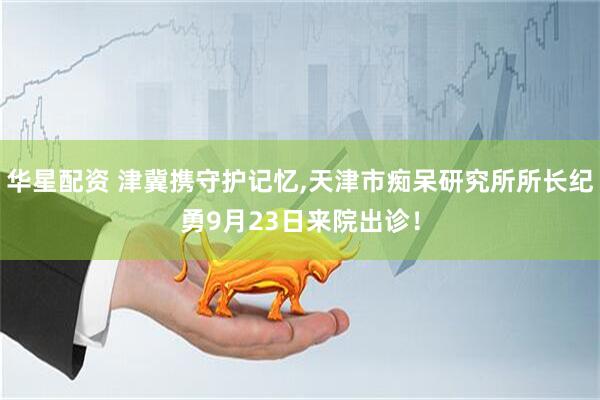 华星配资 津冀携守护记忆,天津市痴呆研究所所长纪勇9月23日来院出诊！