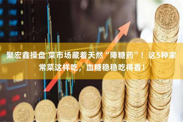 聚宏鑫操盘 菜市场藏着天然“降糖药”！这5种家常菜这样吃，血糖稳稳吃得香！