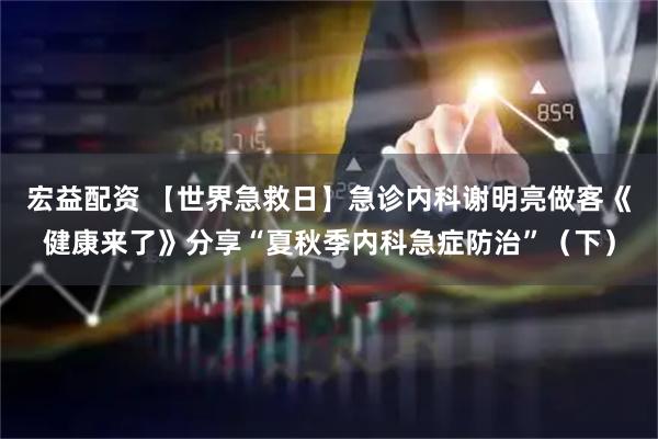 宏益配资 【世界急救日】急诊内科谢明亮做客《健康来了》分享“夏秋季内科急症防治”（下）