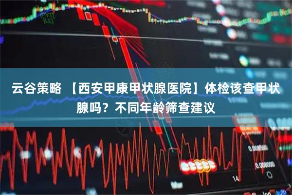 云谷策略 【西安甲康甲状腺医院】体检该查甲状腺吗？不同年龄筛查建议