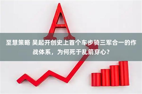 至慧策略 吴起开创史上首个车步骑三军合一的作战体系，为何死于乱箭穿心？