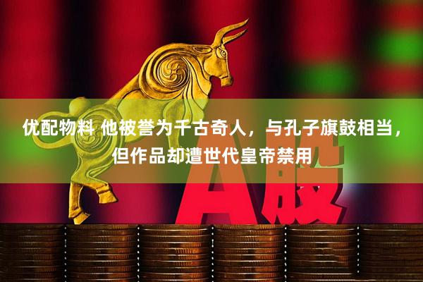 优配物料 他被誉为千古奇人，与孔子旗鼓相当，但作品却遭世代皇帝禁用
