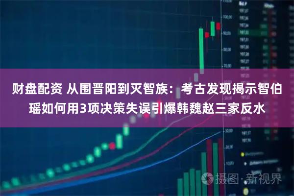 财盘配资 从围晋阳到灭智族：考古发现揭示智伯瑶如何用3项决策失误引爆韩魏赵三家反水