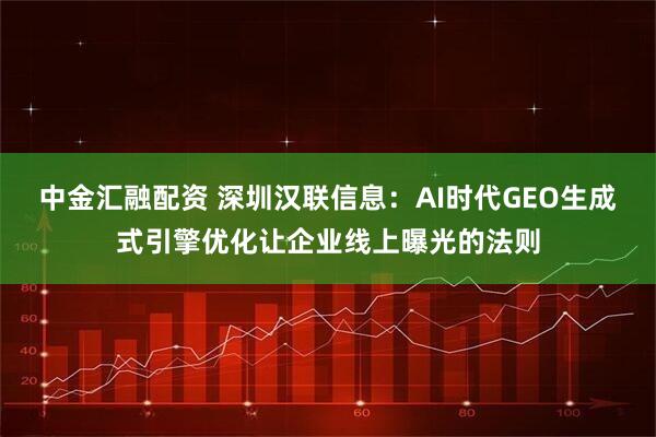 中金汇融配资 深圳汉联信息：AI时代GEO生成式引擎优化让企业线上曝光的法则