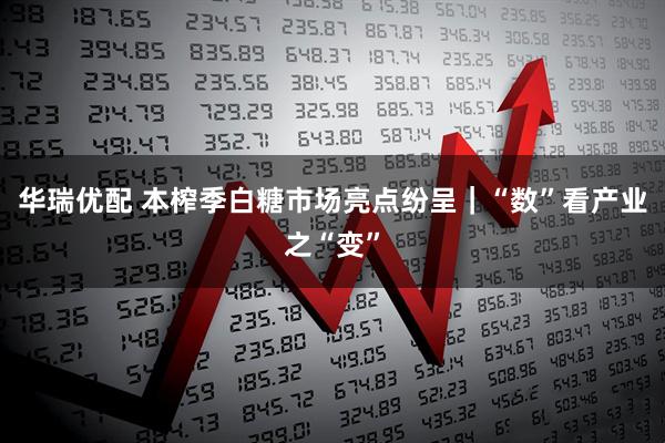 华瑞优配 本榨季白糖市场亮点纷呈｜“数”看产业之“变”