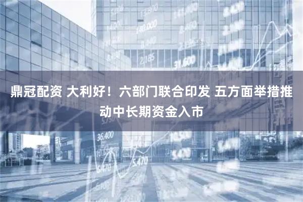 鼎冠配资 大利好！六部门联合印发 五方面举措推动中长期资金入市
