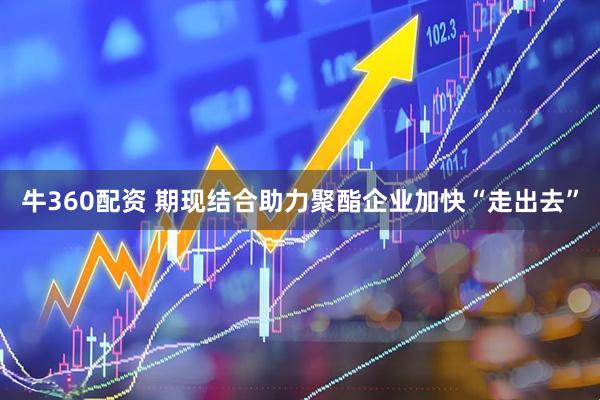 牛360配资 期现结合助力聚酯企业加快“走出去”