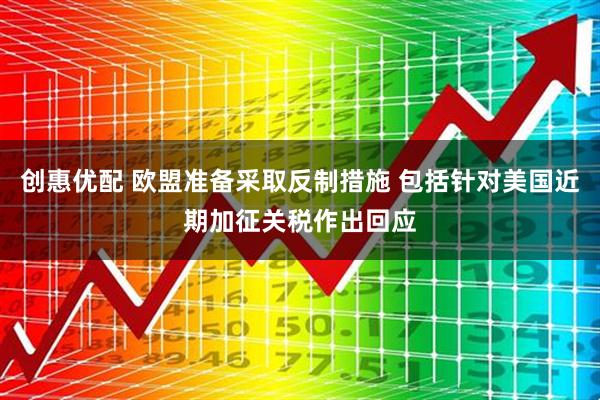 创惠优配 欧盟准备采取反制措施 包括针对美国近期加征关税作出回应