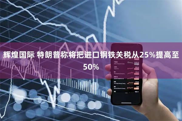 辉煌国际 特朗普称将把进口钢铁关税从25%提高至50%