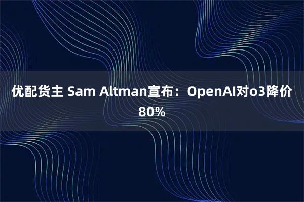 优配货主 Sam Altman宣布：OpenAI对o3降价80%