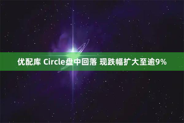 优配库 Circle盘中回落 现跌幅扩大至逾9%