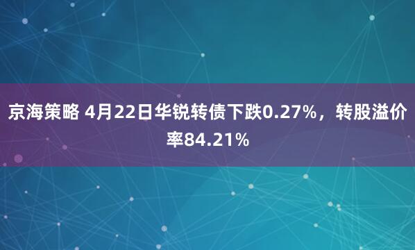 京海策略 4月22日华锐转债下跌0.27%，转股溢价率84.21%