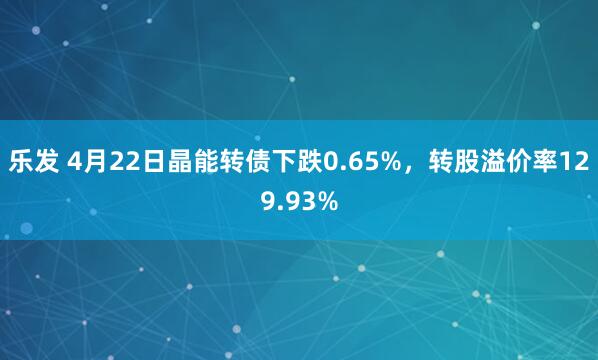 乐发 4月22日晶能转债下跌0.65%，转股溢价率129.93%