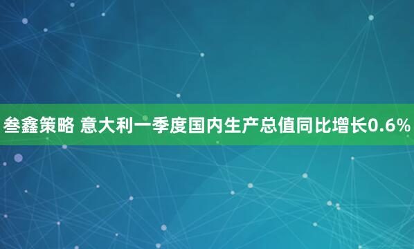 叁鑫策略 意大利一季度国内生产总值同比增长0.6%