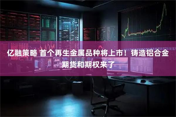 亿融策略 首个再生金属品种将上市！铸造铝合金期货和期权来了
