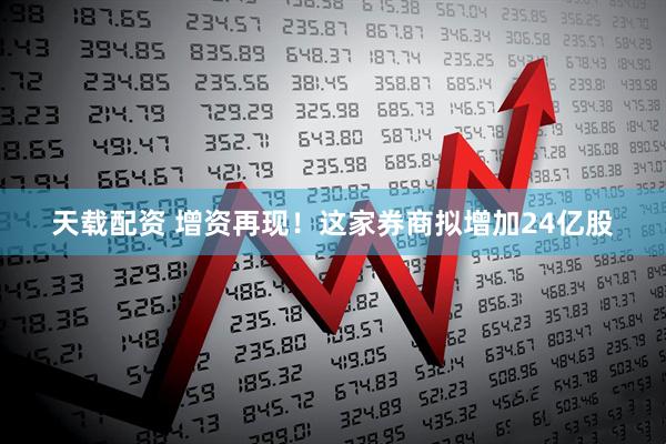 天载配资 增资再现！这家券商拟增加24亿股