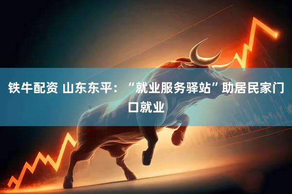 铁牛配资 山东东平：“就业服务驿站”助居民家门口就业