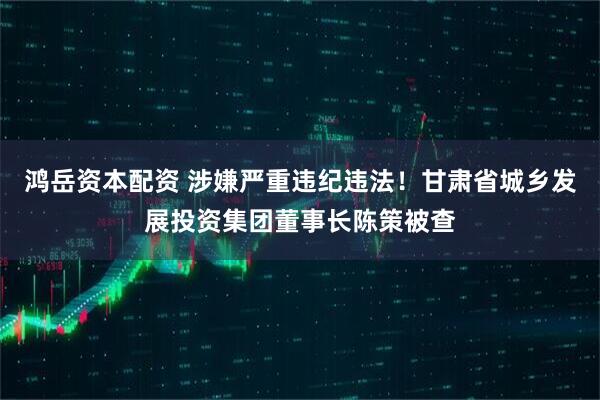 鸿岳资本配资 涉嫌严重违纪违法！甘肃省城乡发展投资集团董事长陈策被查