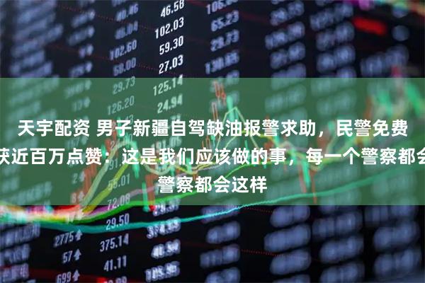 天宇配资 男子新疆自驾缺油报警求助，民警免费送油获近百万点赞：这是我们应该做的事，每一个警察都会这样