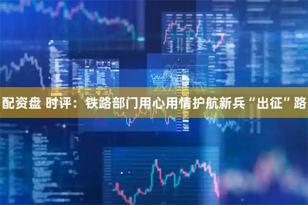 配资盘 时评：铁路部门用心用情护航新兵“出征”路