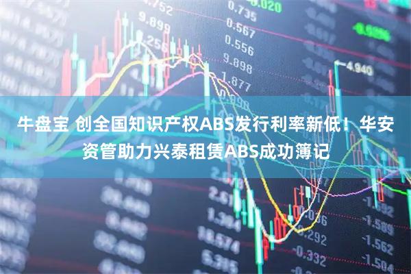 牛盘宝 创全国知识产权ABS发行利率新低！华安资管助力兴泰租赁ABS成功簿记