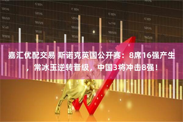 嘉汇优配交易 斯诺克英国公开赛：8席16强产生，常冰玉逆转晋级，中国3将冲击8强！