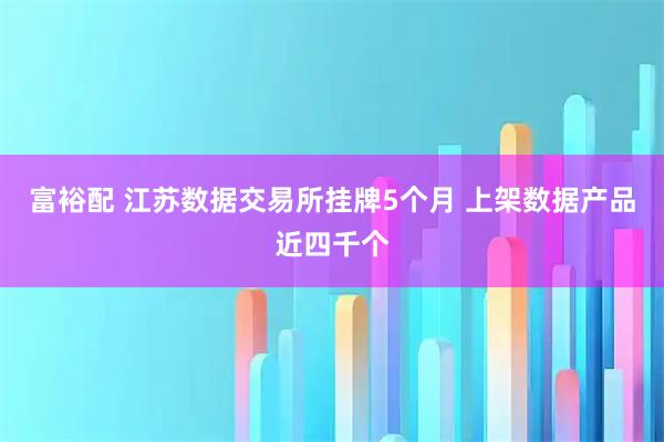 富裕配 江苏数据交易所挂牌5个月 上架数据产品近四千个