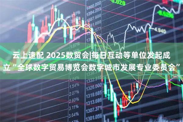 云上速配 2025数贸会|每日互动等单位发起成立“全球数字贸易博览会数字城市发展专业委员会”