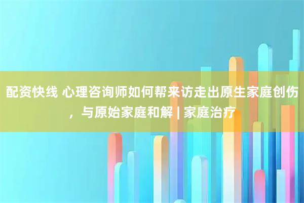 配资快线 心理咨询师如何帮来访走出原生家庭创伤，与原始家庭和解 | 家庭治疗