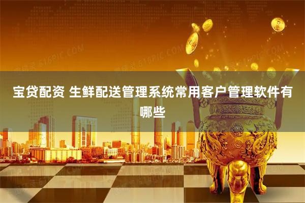 宝贷配资 生鲜配送管理系统常用客户管理软件有哪些