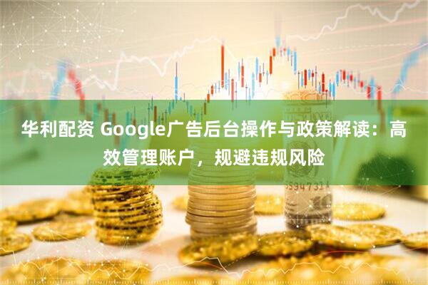 华利配资 Google广告后台操作与政策解读：高效管理账户，规避违规风险