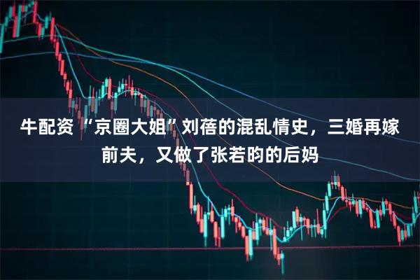 牛配资 “京圈大姐”刘蓓的混乱情史，三婚再嫁前夫，又做了张若昀的后妈