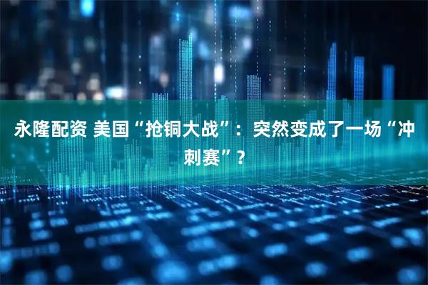 永隆配资 美国“抢铜大战”：突然变成了一场“冲刺赛”？