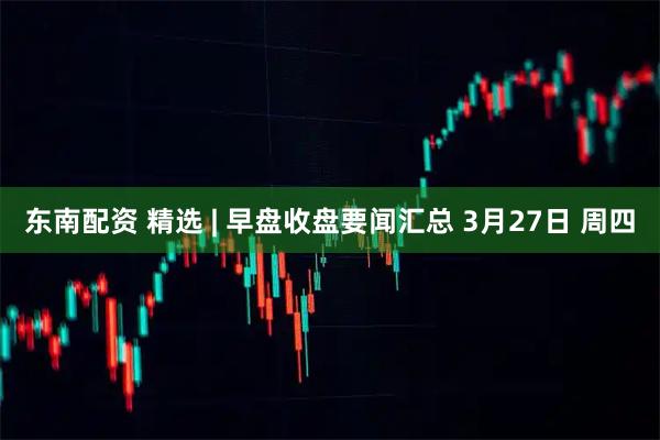 东南配资 精选 | 早盘收盘要闻汇总 3月27日 周四