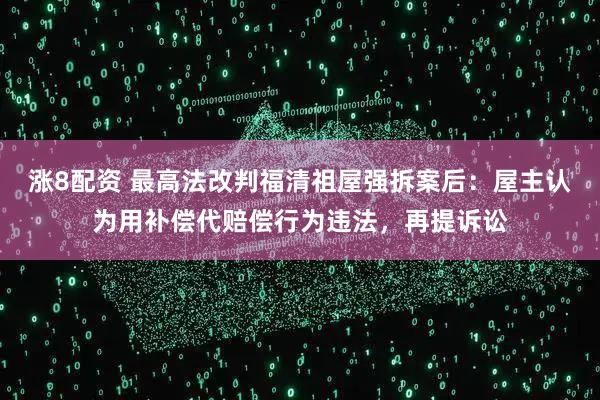 涨8配资 最高法改判福清祖屋强拆案后：屋主认为用补偿代赔偿行为违法，再提诉讼