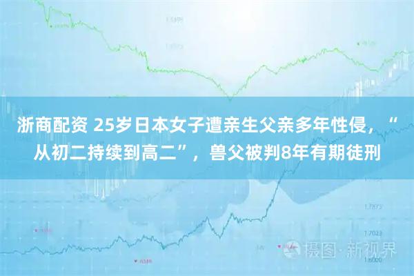 浙商配资 25岁日本女子遭亲生父亲多年性侵，“从初二持续到高二”，兽父被判8年有期徒刑