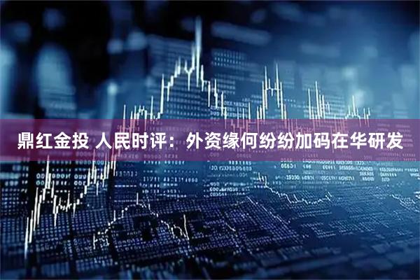 鼎红金投 人民时评：外资缘何纷纷加码在华研发