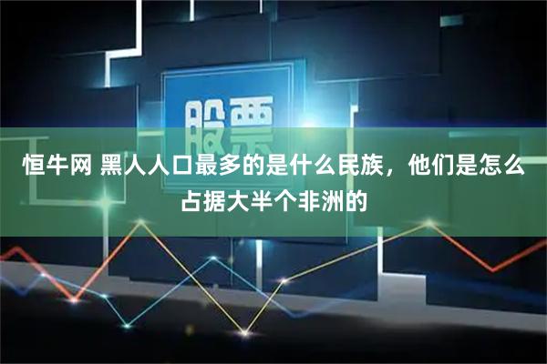 恒牛网 黑人人口最多的是什么民族,他们是怎么占据大半个非洲的