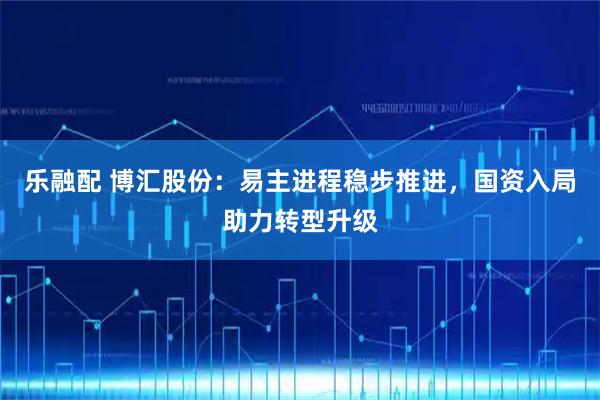 乐融配 博汇股份：易主进程稳步推进，国资入局助力转型升级
